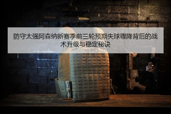 防守太强阿森纳新赛季前三轮预期失球骤降背后的战术升级与稳定秘诀